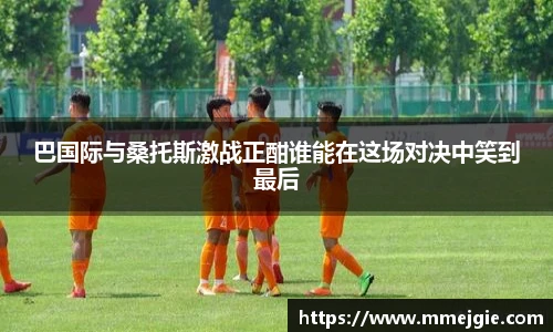 巴国际与桑托斯激战正酣谁能在这场对决中笑到最后